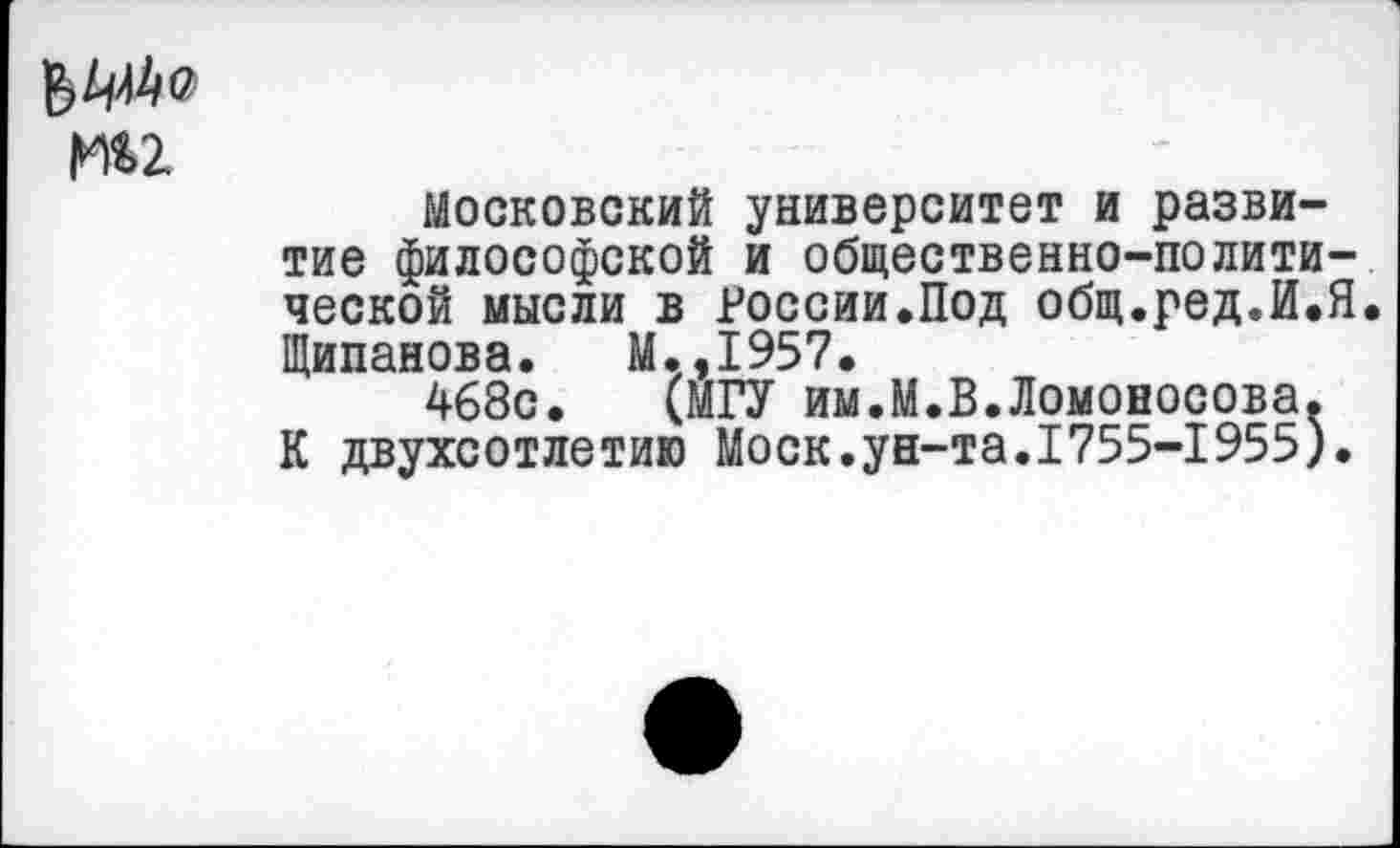 ﻿|ии
Московский университет и развитие философской и общественно-политической мысли в России.Под общ.ред.И.Я, Щипанова. М.,1957.
468с. (МГУ им.М.В.Ломоносова. К двухсотлетию Моск.ун-та.1755-1955).